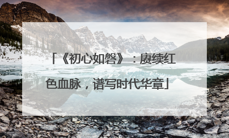 《初心如磐》：赓续红色血脉，谱写时代华章