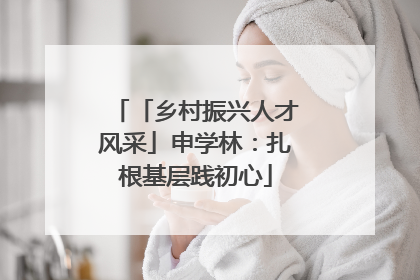 「乡村振兴人才风采」申学林：扎根基层践初心