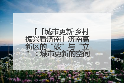 「城市更新·乡村振兴看济南」济南高新区的“破”与“立”：城市更新的空间密码与品质进阶