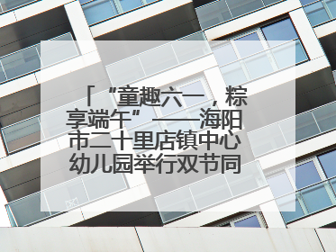 “童趣六一，粽享端午”——海阳市二十里店镇中心幼儿园举行双节同庆活动