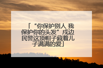 “你保护别人 我保护你的头发”戍边民警这顶帽子藏着儿子满满的爱