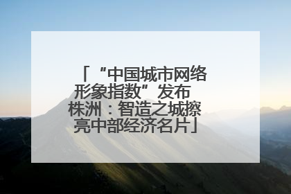 “中国城市网络形象指数”发布 株洲：智造之城擦亮中部经济名片