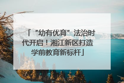 “幼有优育”法治时代开启！湘江新区打造学前教育新标杆