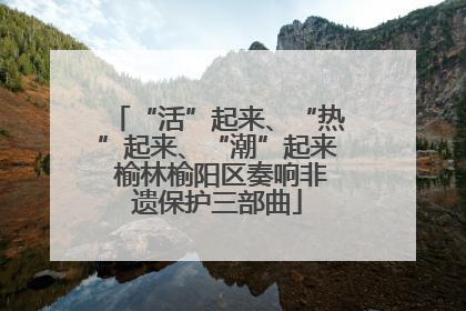 “活”起来、“热”起来、“潮”起来 榆林榆阳区奏响非遗保护三部曲