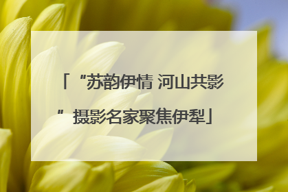 “苏韵伊情 河山共影”摄影名家聚焦伊犁