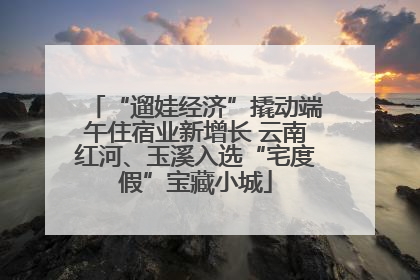 “遛娃经济”撬动端午住宿业新增长 云南红河、玉溪入选“宅度假”宝藏小城