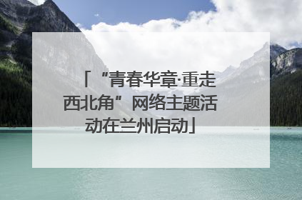 “青春华章·重走西北角”网络主题活动在兰州启动