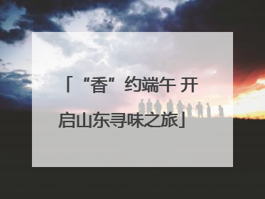 “香”约端午 开启山东寻味之旅