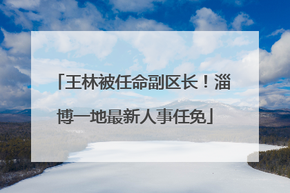 王林被任命副区长！淄博一地最新人事任免