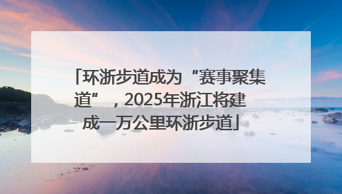 环浙步道成为“赛事聚集道”，2025年浙江将建成一万公里环浙步道