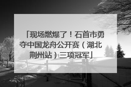 现场燃爆了！石首市勇夺中国龙舟公开赛（湖北荆州站）三项冠军