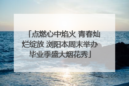 点燃心中焰火 青春灿烂绽放 浏阳本周末举办毕业季盛大烟花秀