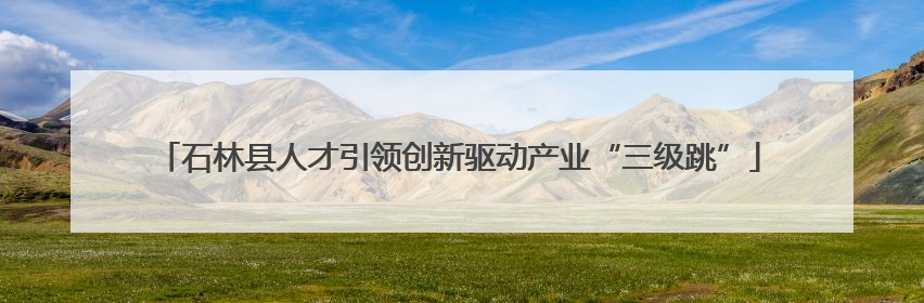 石林县人才引领创新驱动产业“三级跳”