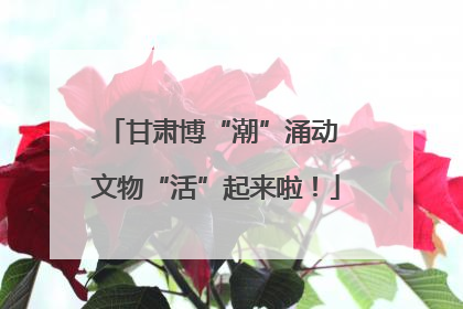 甘肃博“潮”涌动 文物“活”起来啦！