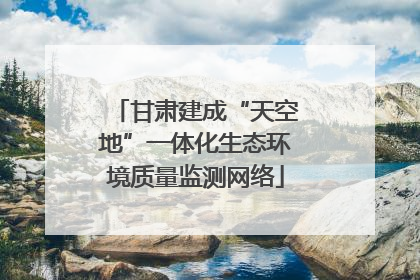 甘肃建成“天空地”一体化生态环境质量监测网络