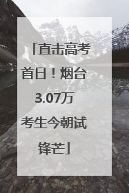 直击高考首日！烟台3.07万考生今朝试锋芒