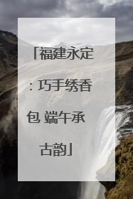 福建永定：巧手绣香包 端午承古韵
