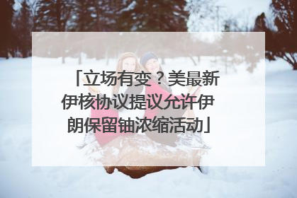 立场有变？美最新伊核协议提议允许伊朗保留铀浓缩活动