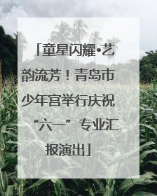 童星闪耀•艺韵流芳！青岛市少年宫举行庆祝“六一”专业汇报演出