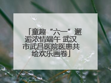 童趣“六一”邂逅浓情端午 武汉市武昌医院医患共绘欢乐画卷