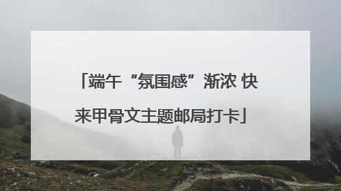 端午“氛围感”渐浓 快来甲骨文主题邮局打卡