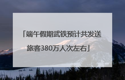 端午假期武铁预计共发送旅客380万人次左右