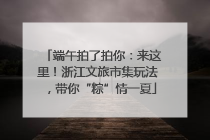 端午拍了拍你：来这里！浙江文旅市集玩法，带你“粽”情一夏