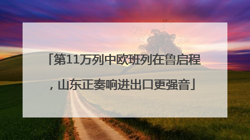 第11万列中欧班列在鲁启程，山东正奏响进出口更强音