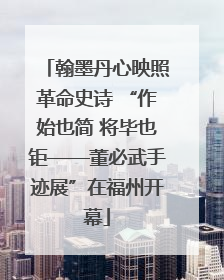 翰墨丹心映照革命史诗 “作始也简 将毕也钜——董必武手迹展”在福州开幕