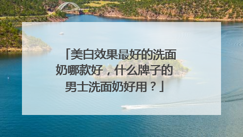 美白效果最好的洗面奶哪款好，什么牌子的男士洗面奶好用？