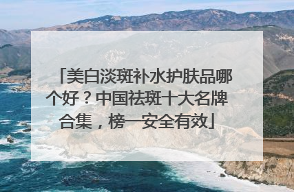 美白淡斑补水护肤品哪个好？中国祛斑十大名牌合集，榜一安全有效