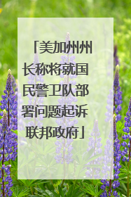 美加州州长称将就国民警卫队部署问题起诉联邦政府