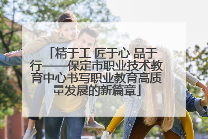 精于工 匠于心 品于行——保定市职业技术教育中心书写职业教育高质量发展的新篇章