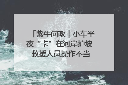 紫牛问政｜小车半夜“卡”在河岸护坡 救援人员操作不当致小车翻下河，然后直接走人了