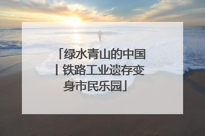 绿水青山的中国丨铁路工业遗存变身市民乐园