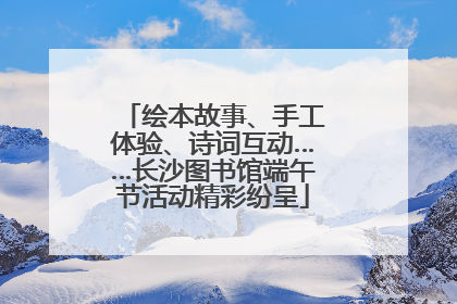 绘本故事、手工体验、诗词互动……长沙图书馆端午节活动精彩纷呈