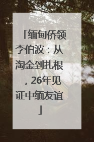 缅甸侨领李伯波：从淘金到扎根，26年见证中缅友谊