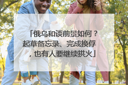 俄乌和谈前景如何？起草备忘录、完成换俘，也有人要继续拱火