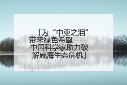 为“中亚之泪”带来绿色希望——中国科学家助力破解咸海生态危机