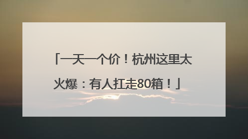 一天一个价！杭州这里太火爆：有人扛走80箱！