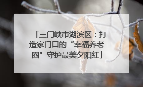 三门峡市湖滨区：打造家门口的“幸福养老圈”守护最美夕阳红