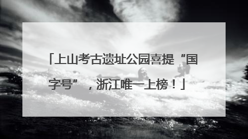上山考古遗址公园喜提“国字号”，浙江唯一上榜！