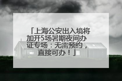 上海公安出入境将加开5场暑期夜间办证专场：无需预约，直接可办！