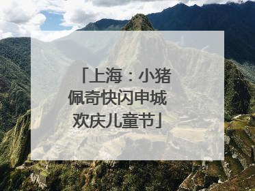 上海：小猪佩奇快闪申城欢庆儿童节