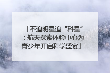 不追明星追“科星”：航天探索体验中心为青少年开启科学盛宴