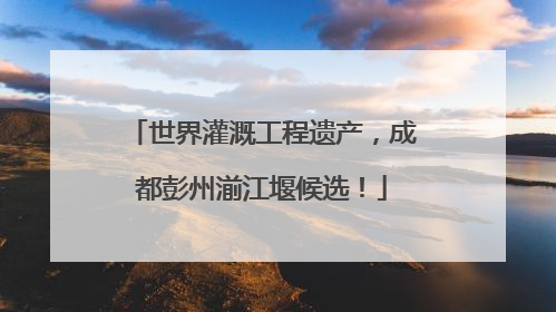 世界灌溉工程遗产，成都彭州湔江堰候选！