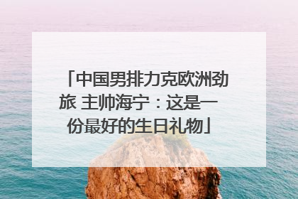 中国男排力克欧洲劲旅 主帅海宁：这是一份最好的生日礼物