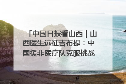 中国日报看山西｜山西医生远征吉布提：中国援非医疗队克服挑战救助非洲患者