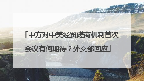 中方对中美经贸磋商机制首次会议有何期待？外交部回应