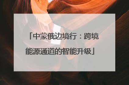 中蒙俄边境行：跨境能源通道的智能升级